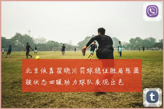 北京依靠翟晓川罚球稳住胜局陈盈骏状态回暖助力球队表现出色
