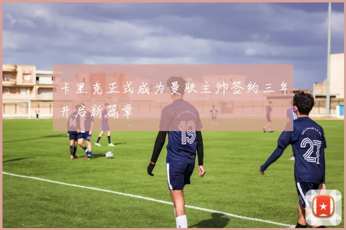 卡里克正式成为曼联主帅签约三年开启新篇章