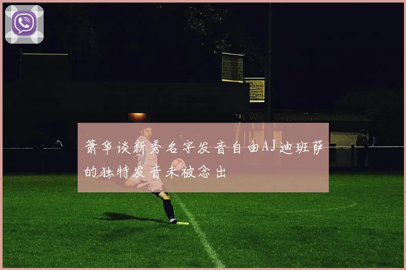 萧华谈新秀名字发音自由AJ迪班萨的独特发音未被念出