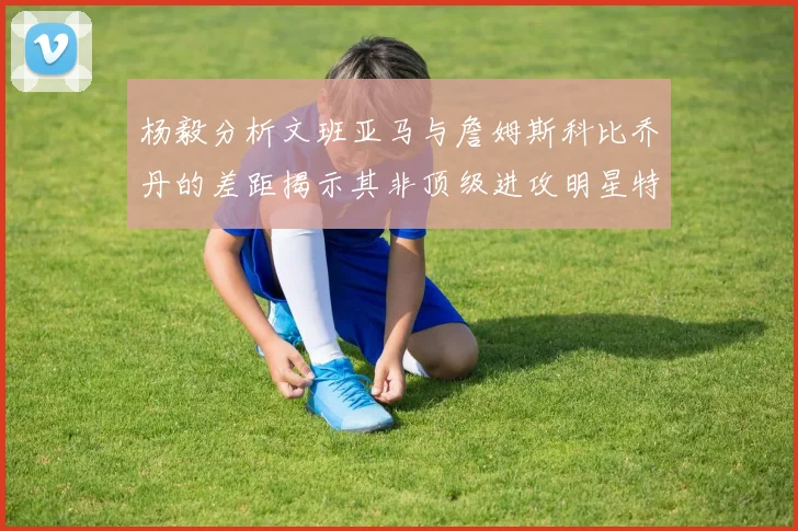 杨毅分析文班亚马与詹姆斯科比乔丹的差距揭示其非顶级进攻明星特质