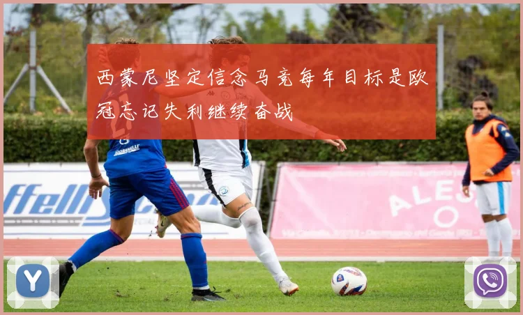 西蒙尼坚定信念马竞每年目标是欧冠忘记失利继续奋战