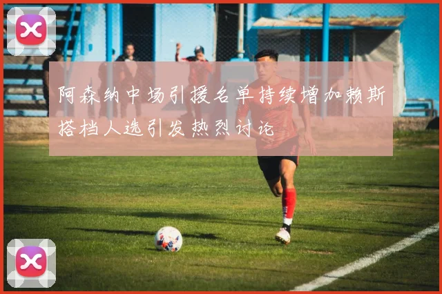 阿森纳中场引援名单持续增加赖斯搭档人选引发热烈讨论