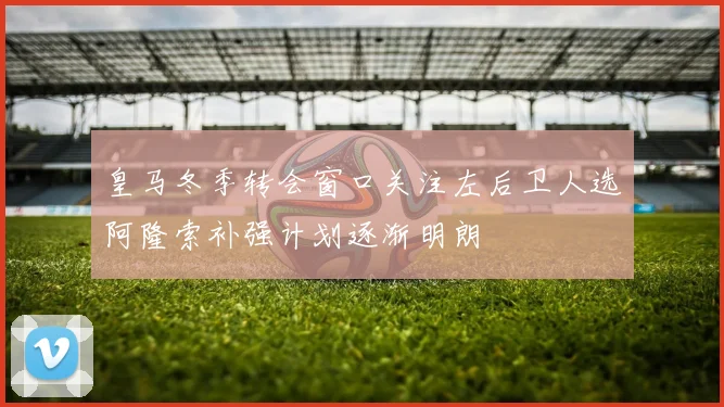 皇马冬季转会窗口关注左后卫人选阿隆索补强计划逐渐明朗