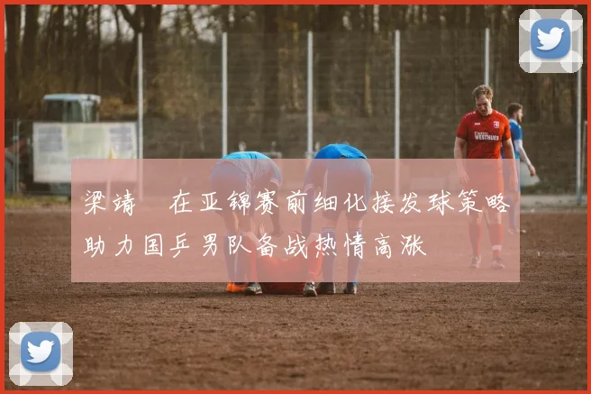梁靖崑在亚锦赛前细化接发球策略助力国乒男队备战热情高涨