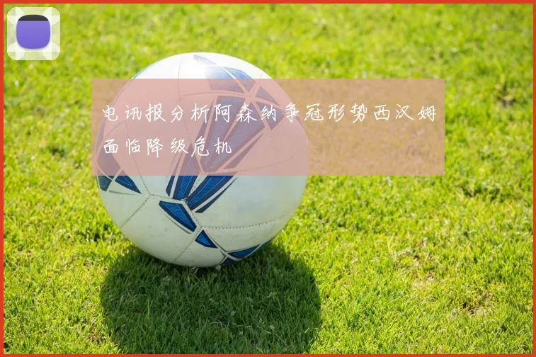 电讯报分析阿森纳争冠形势西汉姆面临降级危机