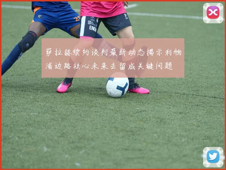 萨拉赫续约谈判最新动态揭示利物浦边路核心未来去留成关键问题
