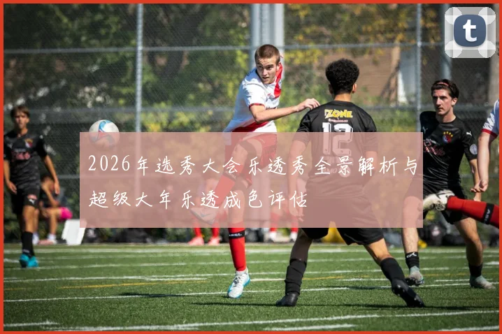 2026年选秀大会乐透秀全景解析与超级大年乐透成色评估