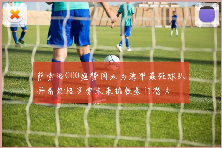 萨索洛CEO盛赞国米为意甲最强球队并看好格罗索未来执教豪门潜力