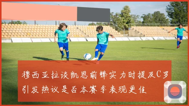 穆西亚拉谈凯恩前锋实力时提及C罗引发热议是否本赛季表现更佳