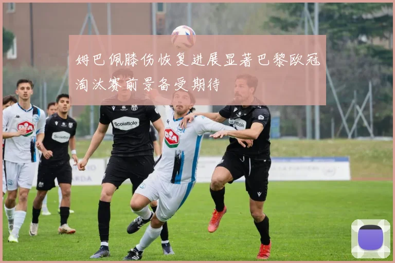 姆巴佩膝伤恢复进展显著巴黎欧冠淘汰赛前景备受期待