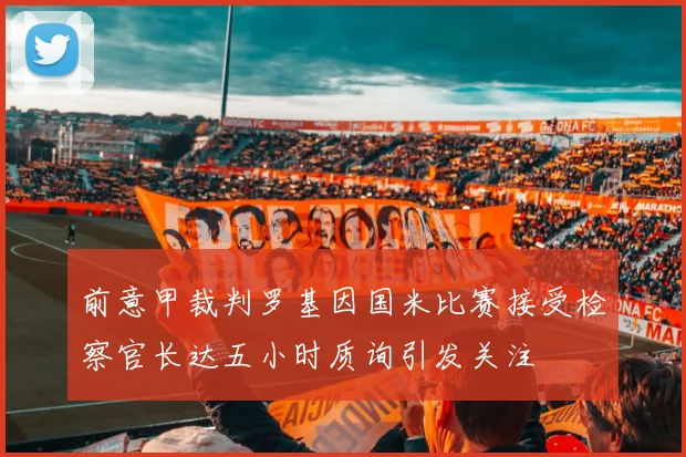 前意甲裁判罗基因国米比赛接受检察官长达五小时质询引发关注