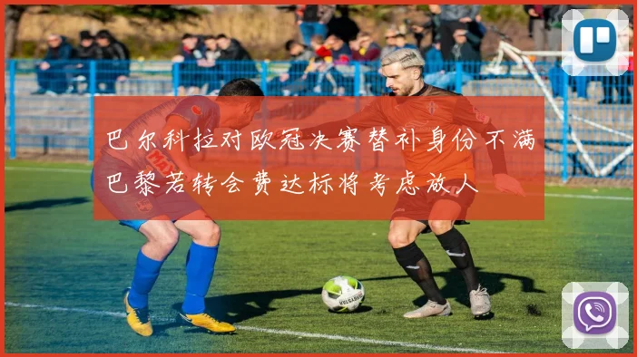 巴尔科拉对欧冠决赛替补身份不满巴黎若转会费达标将考虑放人