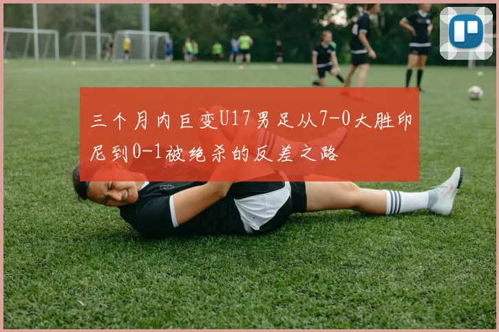 三个月内巨变U17男足从7-0大胜印尼到0-1被绝杀的反差之路