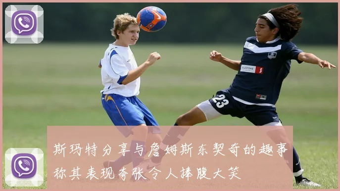 斯玛特分享与詹姆斯东契奇的趣事称其表现夸张令人捧腹大笑