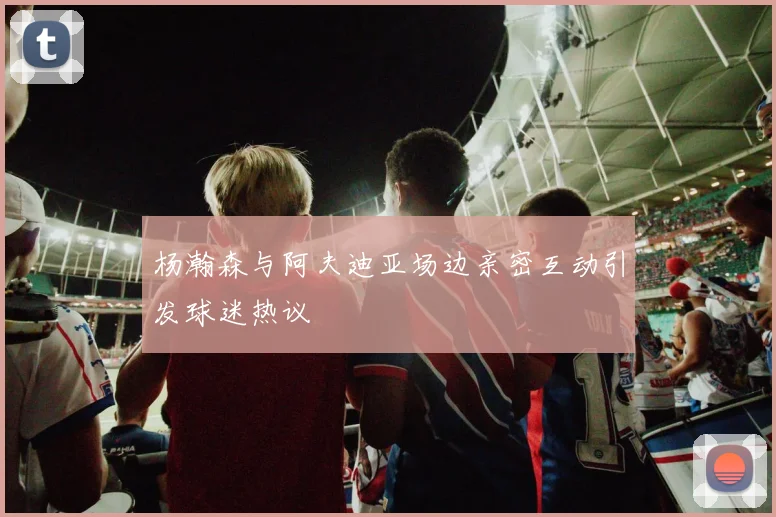 杨瀚森与阿夫迪亚场边亲密互动引发球迷热议