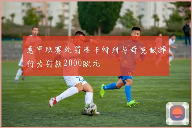 意甲联赛处罚洛卡特利与奇克假摔行为罚款2000欧元