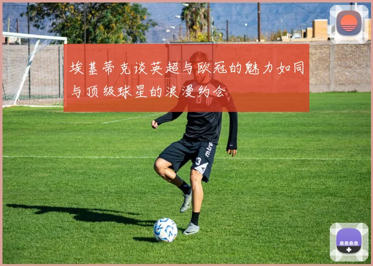 埃基蒂克谈英超与欧冠的魅力如同与顶级球星的浪漫约会