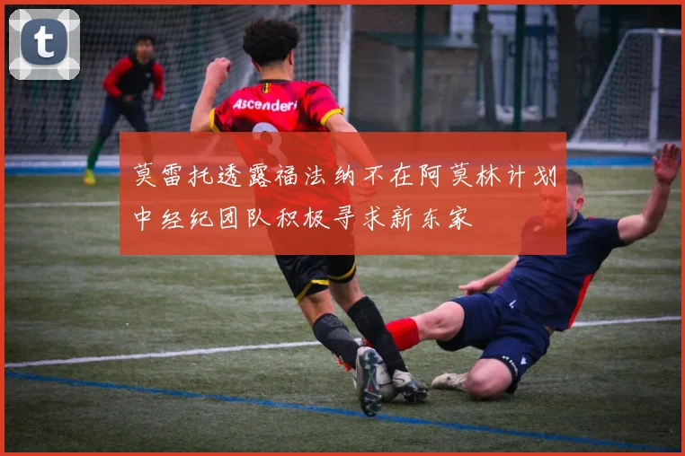 莫雷托透露福法纳不在阿莫林计划中经纪团队积极寻求新东家