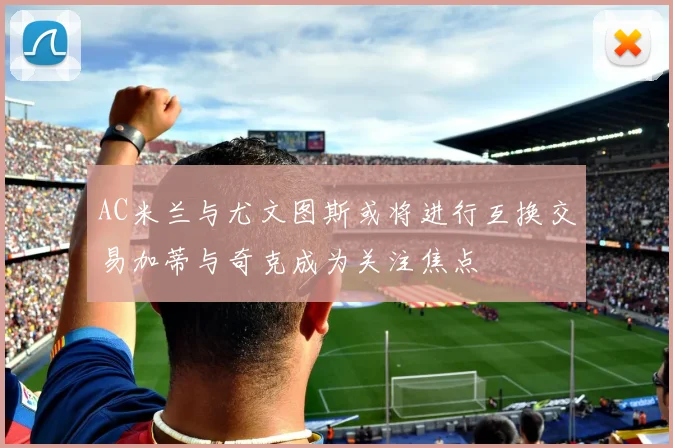 AC米兰与尤文图斯或将进行互换交易加蒂与奇克成为关注焦点