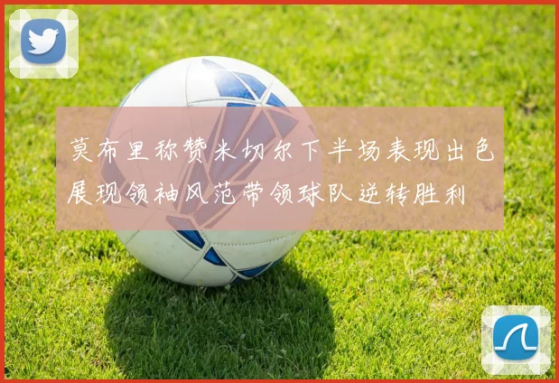 莫布里称赞米切尔下半场表现出色展现领袖风范带领球队逆转胜利