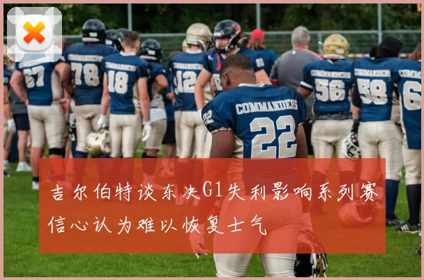 吉尔伯特谈东决G1失利影响系列赛信心认为难以恢复士气