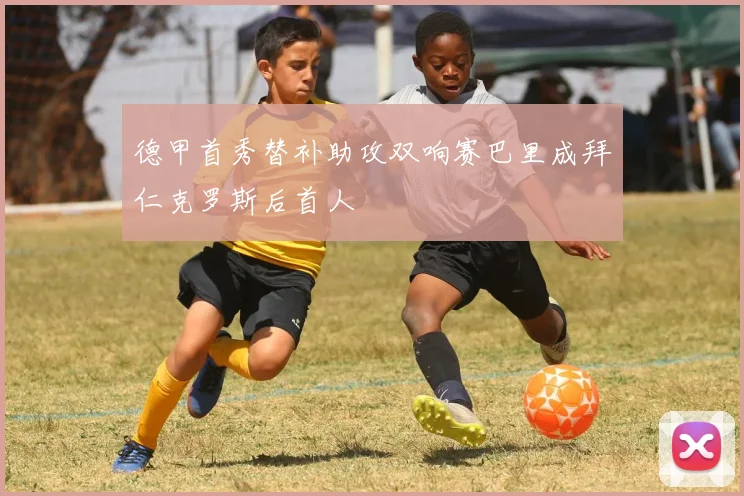 德甲首秀替补助攻双响赛巴里成拜仁克罗斯后首人