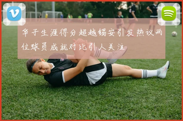 华子生涯得分超越锡安引发热议两位球员成就对比引人关注