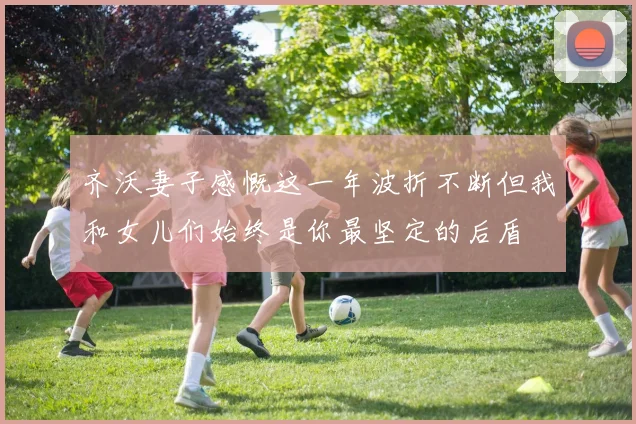 齐沃妻子感慨这一年波折不断但我和女儿们始终是你最坚定的后盾