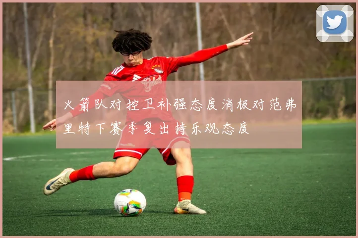 火箭队对控卫补强态度消极对范弗里特下赛季复出持乐观态度