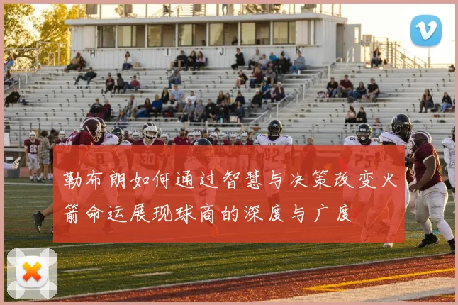 勒布朗如何通过智慧与决策改变火箭命运展现球商的深度与广度