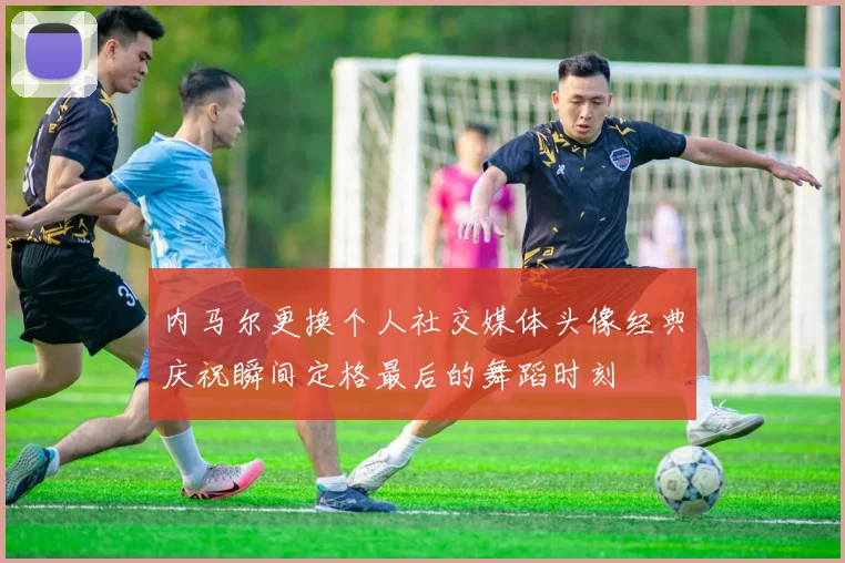 内马尔更换个人社交媒体头像经典庆祝瞬间定格最后的舞蹈时刻